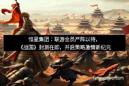恒星集团：联游全员严阵以待，《战国》封测在即，开启策略激情新纪元